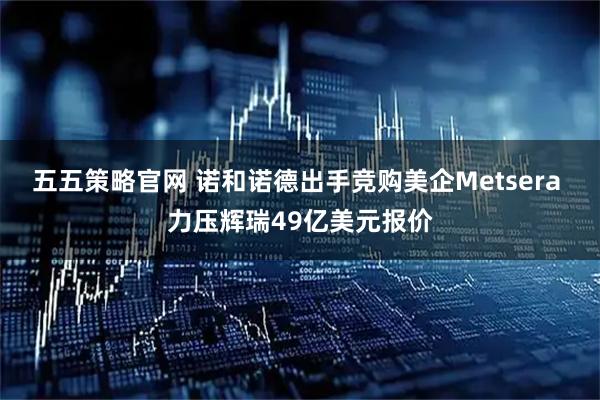 五五策略官网 诺和诺德出手竞购美企Metsera 力压辉瑞49亿美元报价