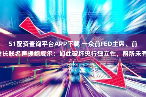51配资查询平台APP下载 一众前FED主席、前财长联名声援鲍威尔：如此破坏央行独立性，前所未有！