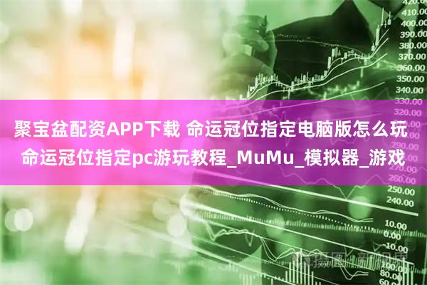 聚宝盆配资APP下载 命运冠位指定电脑版怎么玩 命运冠位指定pc游玩教程_MuMu_模拟器_游戏