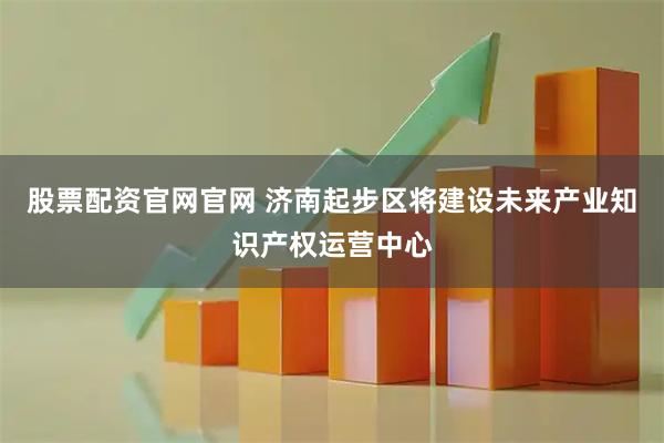 股票配资官网官网 济南起步区将建设未来产业知识产权运营中心