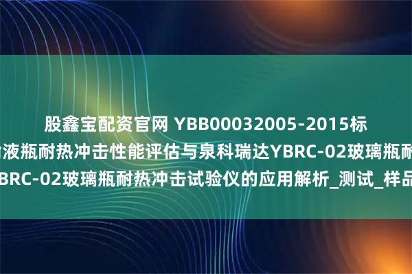 股鑫宝配资官网 YBB00032005-2015标准冷热交替下的钠钙玻璃输液瓶耐热冲击性能评估与泉科瑞达YBRC-02玻璃瓶耐热冲击试验仪的应用解析_测试_样品_温控