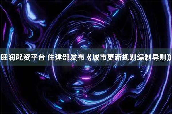 旺润配资平台 住建部发布《城市更新规划编制导则》