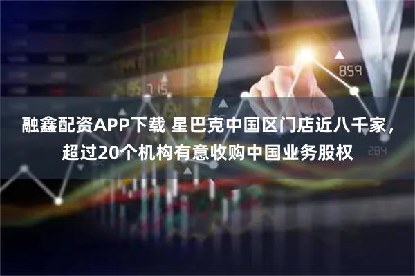 融鑫配资APP下载 星巴克中国区门店近八千家，超过20个机构有意收购中国业务股权