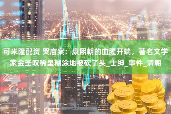 可米隆配资 哭庙案：康熙朝的血腥开端，著名文学家金圣叹稀里糊涂地被砍了头_士绅_事件_清朝