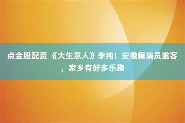 点金股配资 《大生意人》李纯！安徽籍演员邀客，家乡有好多乐趣