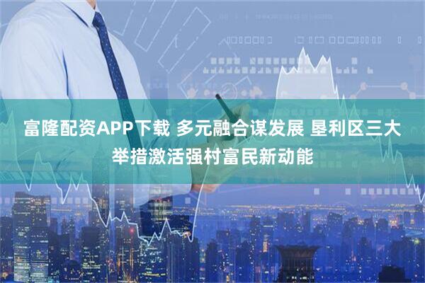 富隆配资APP下载 多元融合谋发展 垦利区三大举措激活强村富民新动能