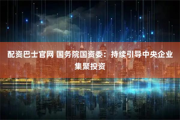 配资巴士官网 国务院国资委：持续引导中央企业集聚投资