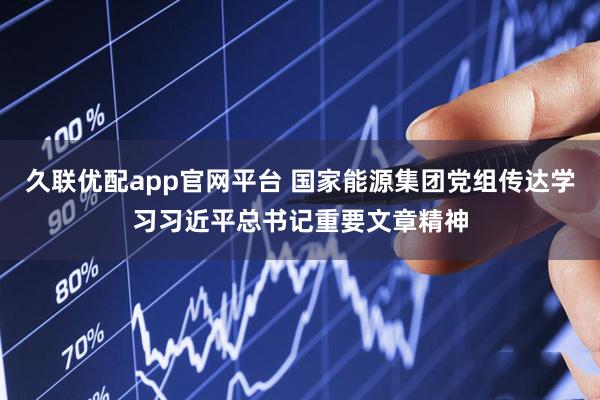 久联优配app官网平台 国家能源集团党组传达学习习近平总书记重要文章精神